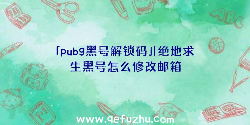 「pubg黑号解锁码」|绝地求生黑号怎么修改邮箱